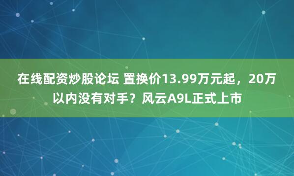 在线配资炒股论坛 置换价13.99万元起，20万以内没有对手？风云A9L正式上市