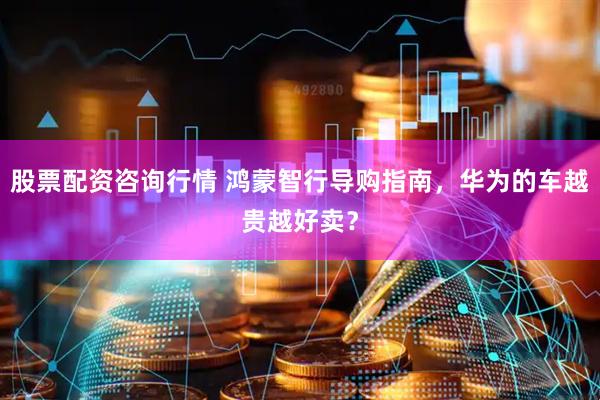 股票配资咨询行情 鸿蒙智行导购指南，华为的车越贵越好卖？