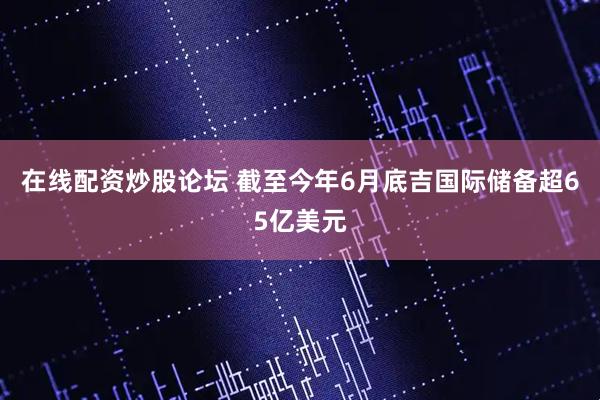 在线配资炒股论坛 截至今年6月底吉国际储备超65亿美元
