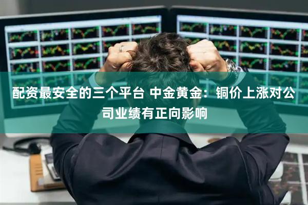 配资最安全的三个平台 中金黄金：铜价上涨对公司业绩有正向影响
