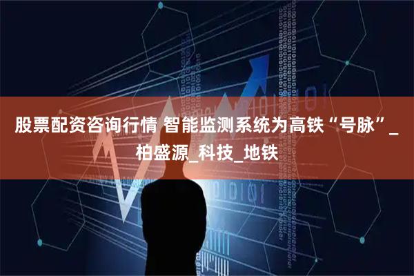 股票配资咨询行情 智能监测系统为高铁“号脉”_柏盛源_科技_地铁