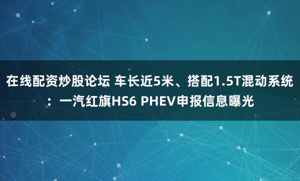 在线配资炒股论坛 车长近5米、搭配1.5T混动系统：一汽红旗HS6 PHEV申报信息曝光