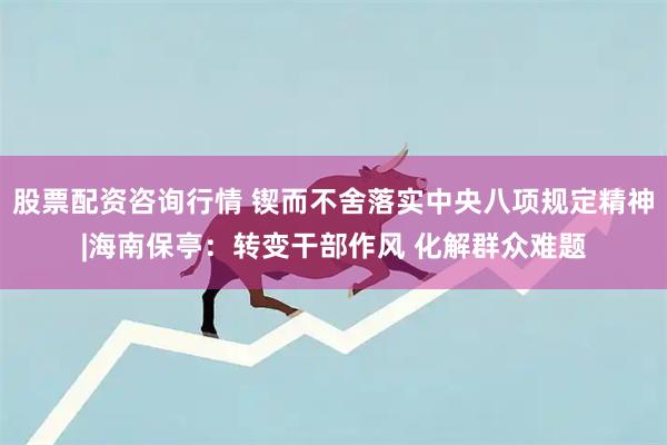 股票配资咨询行情 锲而不舍落实中央八项规定精神|海南保亭：转变干部作风 化解群众难题