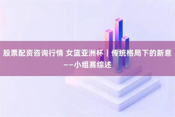 股票配资咨询行情 女篮亚洲杯｜传统格局下的新意——小组赛综述