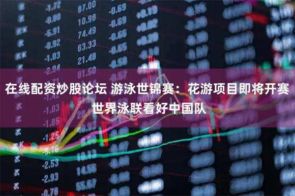在线配资炒股论坛 游泳世锦赛：花游项目即将开赛 世界泳联看好中国队