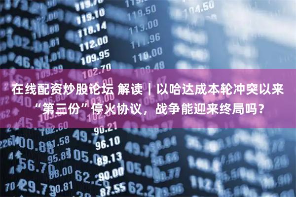 在线配资炒股论坛 解读｜以哈达成本轮冲突以来“第三份”停火协议，战争能迎来终局吗？
