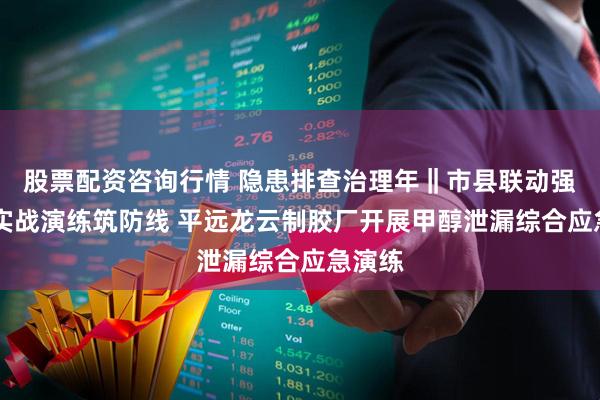股票配资咨询行情 隐患排查治理年‖市县联动强监管 实战演练筑防线 平远龙云制胶厂开展甲醇泄漏综合应急演练