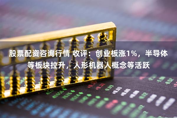 股票配资咨询行情 收评：创业板涨1%，半导体等板块拉升，人形机器人概念等活跃