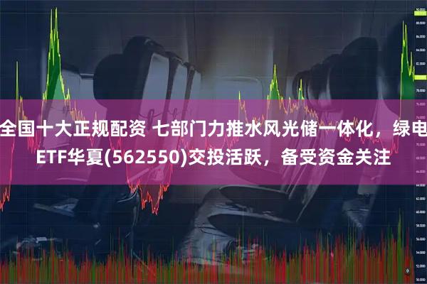 全国十大正规配资 七部门力推水风光储一体化，绿电ETF华夏(562550)交投活跃，备受资金关注