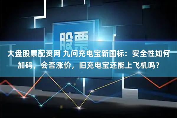 大盘股票配资网 九问充电宝新国标：安全性如何加码，会否涨价，旧充电宝还能上飞机吗？