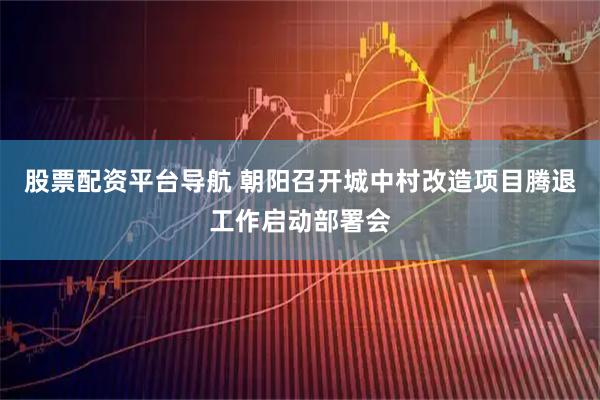 股票配资平台导航 朝阳召开城中村改造项目腾退工作启动部署会