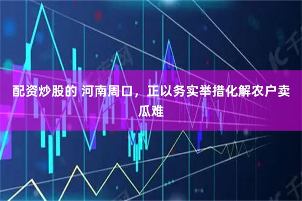 配资炒股的 河南周口，正以务实举措化解农户卖瓜难